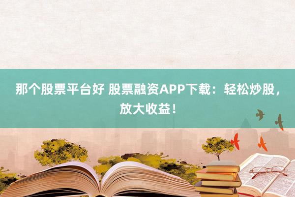 那个股票平台好 股票融资APP下载：轻松炒股，放大收益！