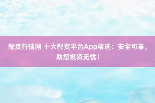 配资行情网 十大配资平台App精选：安全可靠，助您投资无忧！