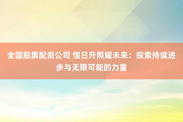 全国股票配资公司 恒日升照耀未来：探索持续进步与无限可能的力量