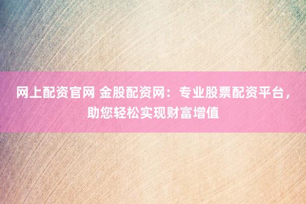 网上配资官网 金股配资网：专业股票配资平台，助您轻松实现财富增值