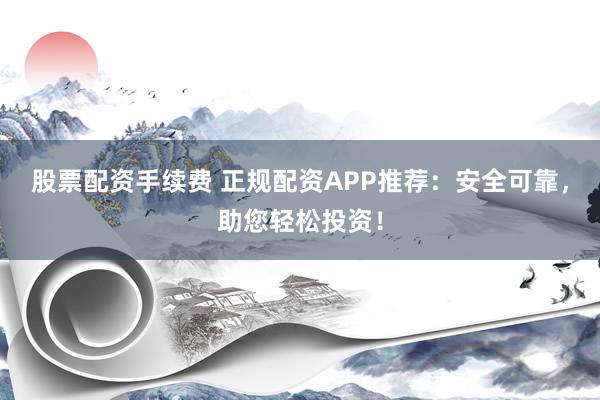 股票配资手续费 正规配资APP推荐：安全可靠，助您轻松投资！