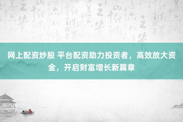 网上配资炒股 平台配资助力投资者，高效放大资金，开启财富增长新篇章