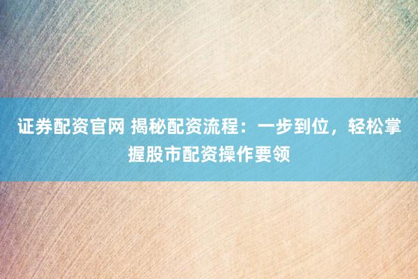 证券配资官网 揭秘配资流程：一步到位，轻松掌握股市配资操作要领