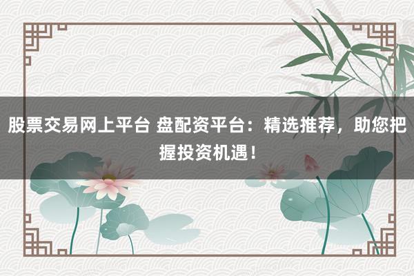 股票交易网上平台 盘配资平台：精选推荐，助您把握投资机遇！