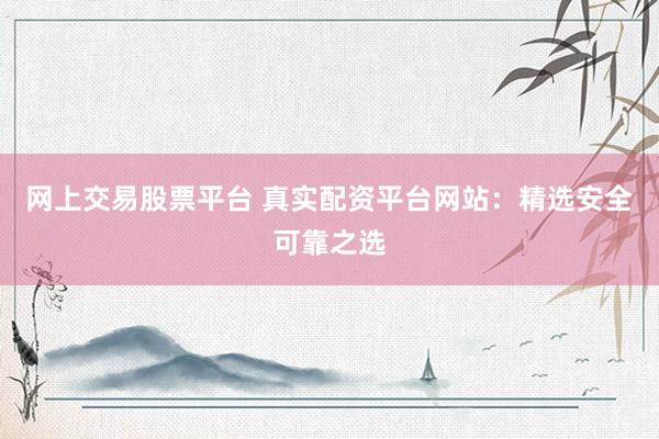 网上交易股票平台 真实配资平台网站：精选安全可靠之选