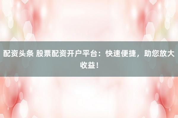 配资头条 股票配资开户平台：快速便捷，助您放大收益！