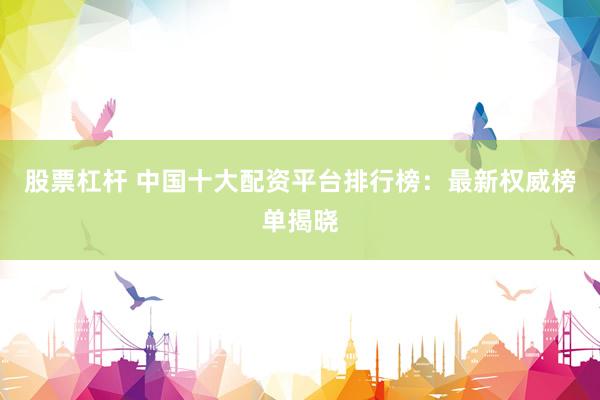 股票杠杆 中国十大配资平台排行榜：最新权威榜单揭晓