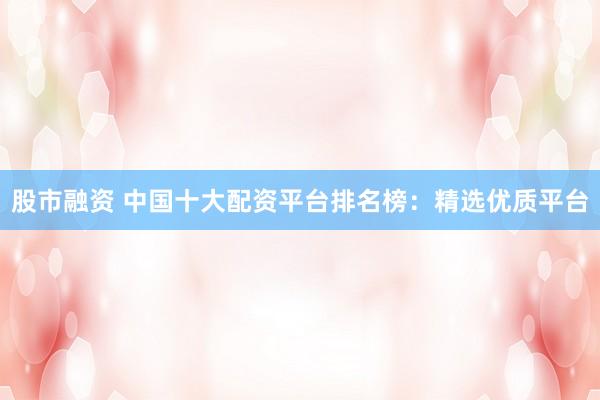 股市融资 中国十大配资平台排名榜：精选优质平台