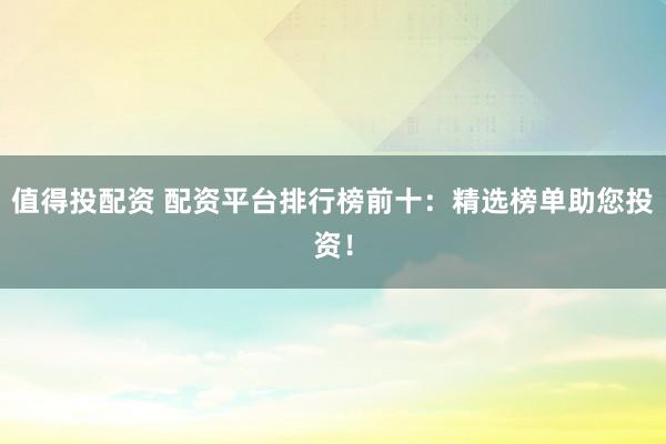值得投配资 配资平台排行榜前十：精选榜单助您投资！