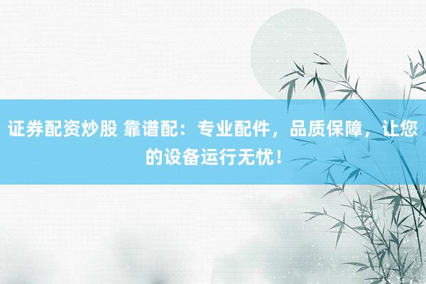 证券配资炒股 靠谱配：专业配件，品质保障，让您的设备运行无忧！