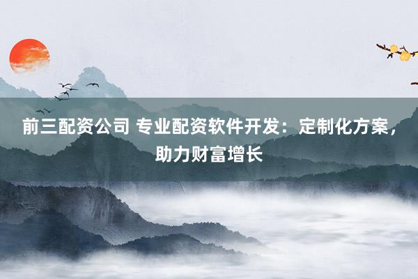 前三配资公司 专业配资软件开发：定制化方案，助力财富增长