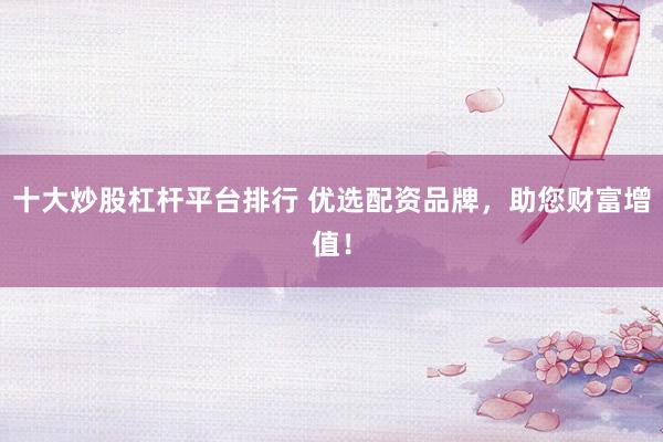 十大炒股杠杆平台排行 优选配资品牌，助您财富增值！