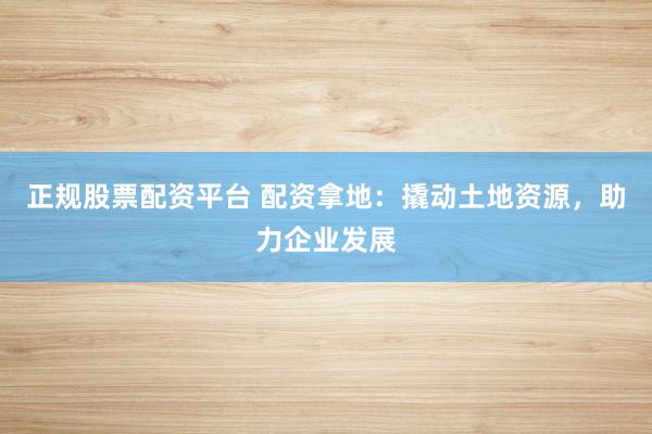 正规股票配资平台 配资拿地：撬动土地资源，助力企业发展