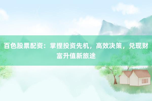 百色股票配资：掌捏投资先机，高效决策，兑现财富升值新旅途