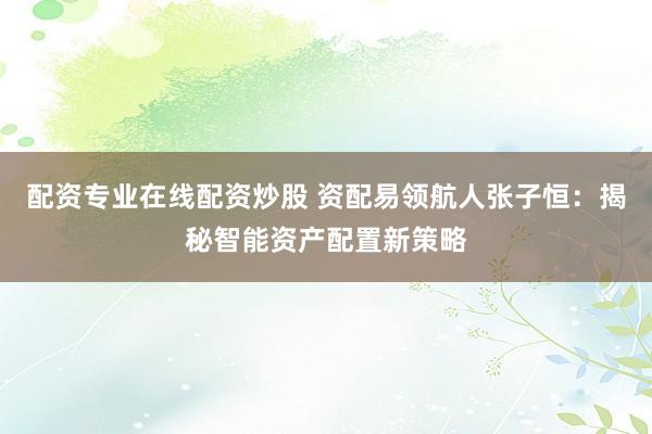 配资专业在线配资炒股 资配易领航人张子恒：揭秘智能资产配置新策略
