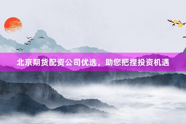 北京期货配资公司优选，助您把捏投资机遇