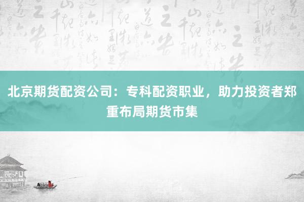 北京期货配资公司：专科配资职业，助力投资者郑重布局期货市集