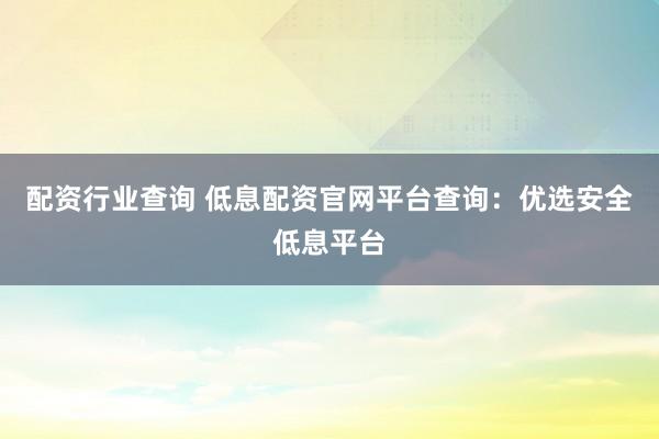 配资行业查询 低息配资官网平台查询：优选安全低息平台
