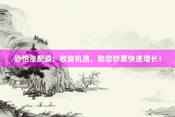 恐怕涨配资：收拢机遇，助您钞票快速增长！