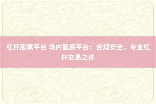 杠杆股票平台 场内配资平台：合规安全，专业杠杆交易之选