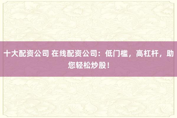 十大配资公司 在线配资公司：低门槛，高杠杆，助您轻松炒股！