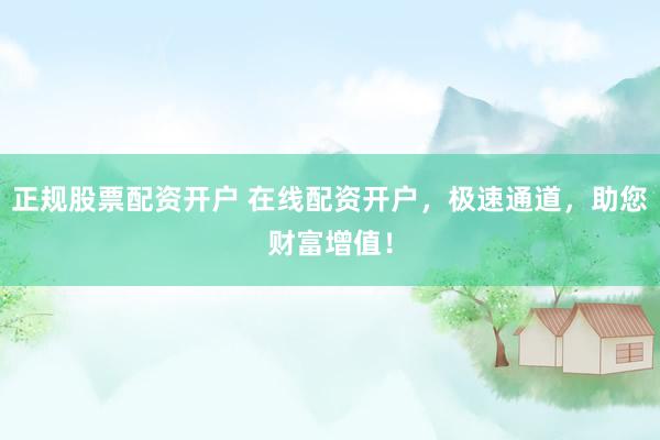 正规股票配资开户 在线配资开户，极速通道，助您财富增值！