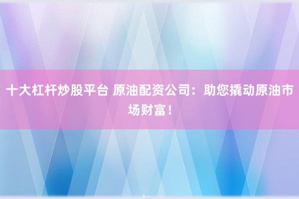 十大杠杆炒股平台 原油配资公司：助您撬动原油市场财富！