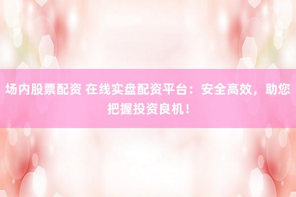 场内股票配资 在线实盘配资平台：安全高效，助您把握投资良机！