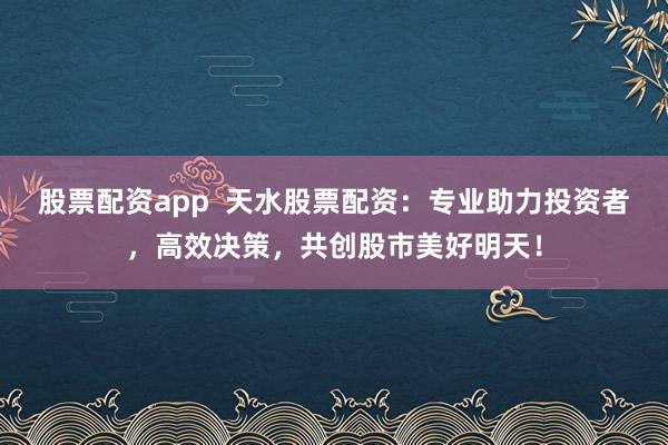 股票配资app  天水股票配资：专业助力投资者，高效决策，共创股市美好明天！