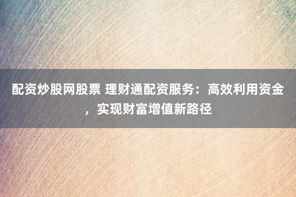 配资炒股网股票 理财通配资服务：高效利用资金，实现财富增值新路径