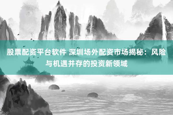 股票配资平台软件 深圳场外配资市场揭秘：风险与机遇并存的投资新领域