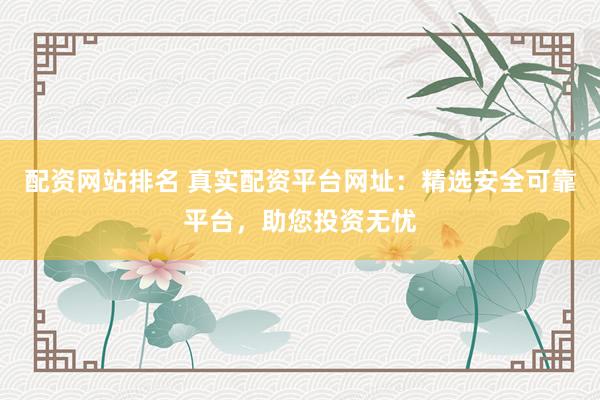 配资网站排名 真实配资平台网址：精选安全可靠平台，助您投资无忧