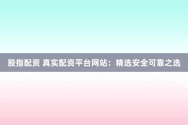 股指配资 真实配资平台网站：精选安全可靠之选