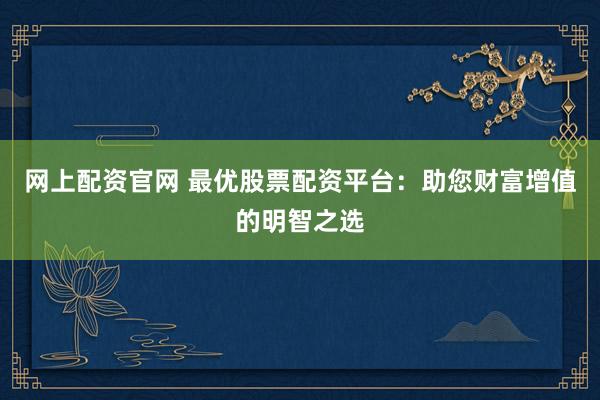 网上配资官网 最优股票配资平台：助您财富增值的明智之选