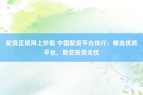 配资正规网上炒股 中国配资平台排行：精选优质平台，助您投资无忧