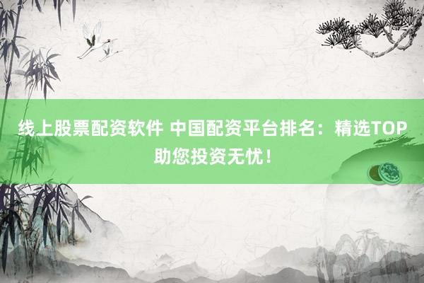 线上股票配资软件 中国配资平台排名：精选TOP助您投资无忧！