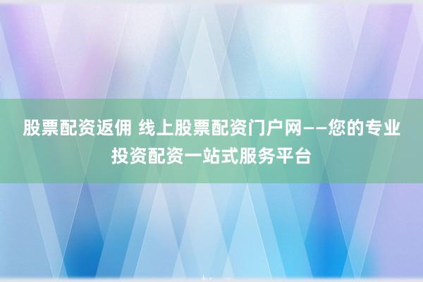 股票配资返佣 线上股票配资门户网——您的专业投资配资一站式服务平台