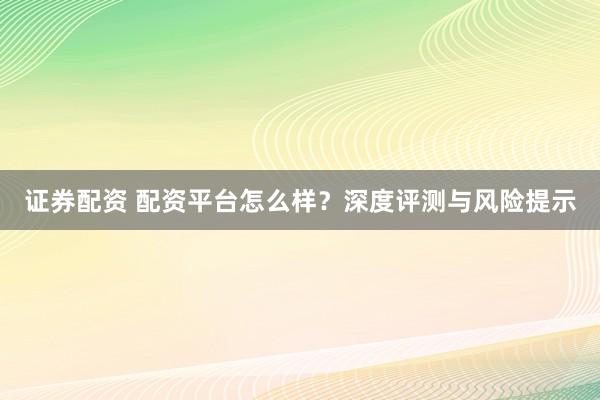 证券配资 配资平台怎么样？深度评测与风险提示