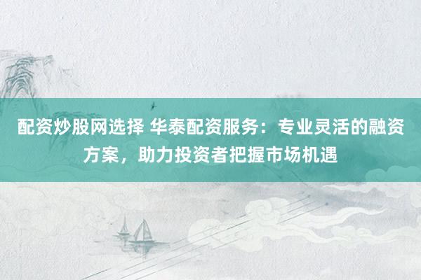 配资炒股网选择 华泰配资服务：专业灵活的融资方案，助力投资者把握市场机遇