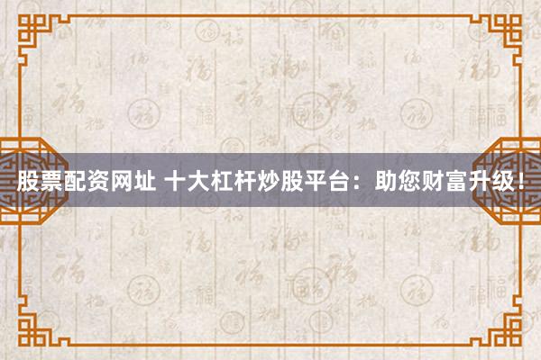 股票配资网址 十大杠杆炒股平台：助您财富升级！