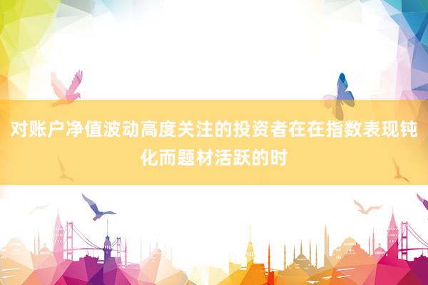 对账户净值波动高度关注的投资者在在指数表现钝化而题材活跃的时