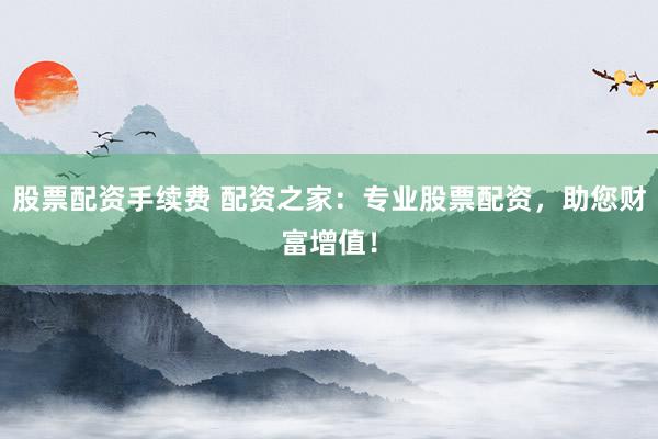 股票配资手续费 配资之家：专业股票配资，助您财富增值！