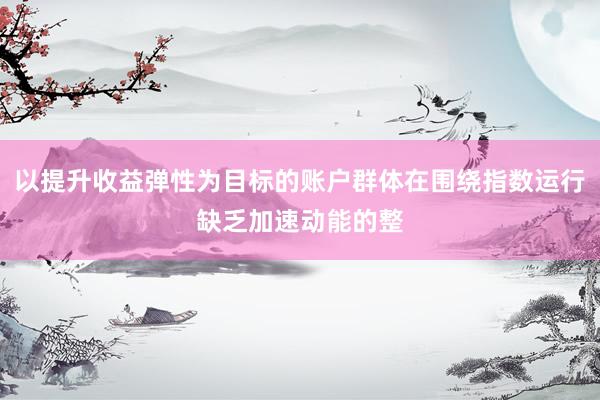 以提升收益弹性为目标的账户群体在围绕指数运行缺乏加速动能的整