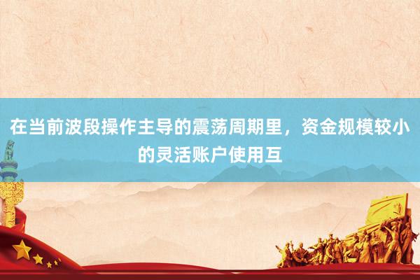 在当前波段操作主导的震荡周期里，资金规模较小的灵活账户使用互