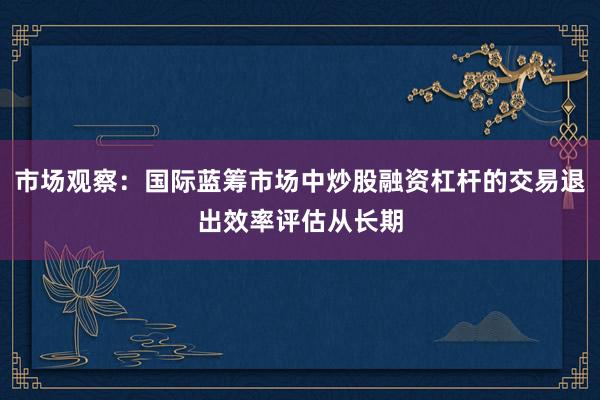 市场观察：国际蓝筹市场中炒股融资杠杆的交易退出效率评估从长期