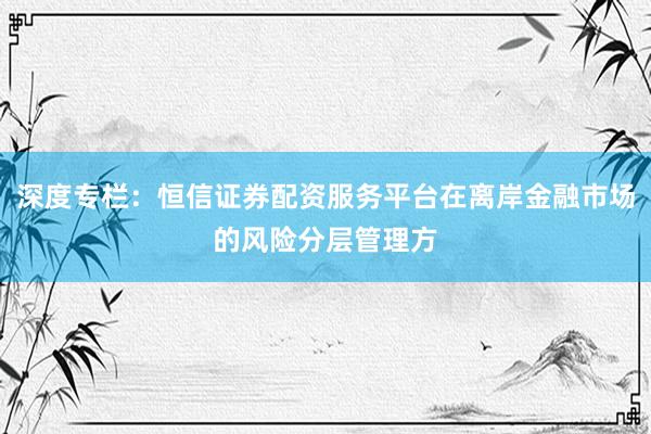 深度专栏：恒信证券配资服务平台在离岸金融市场的风险分层管理方