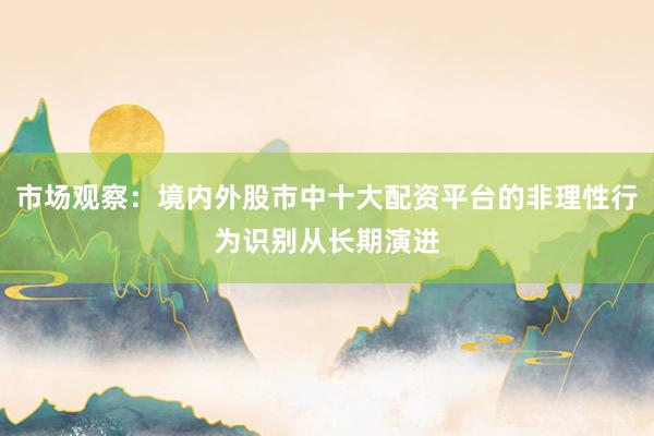 市场观察：境内外股市中十大配资平台的非理性行为识别从长期演进