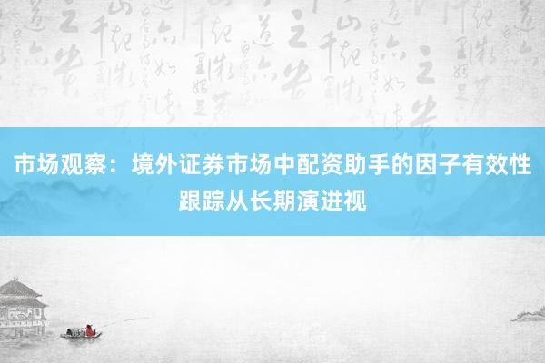 市场观察：境外证券市场中配资助手的因子有效性跟踪从长期演进视