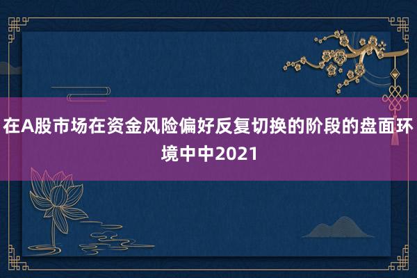 在A股市场在资金风险偏好反复切换的阶段的盘面环境中中2021