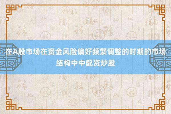 在A股市场在资金风险偏好频繁调整的时期的市场结构中中配资炒股